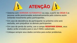 ATENÇÃO
• Sistema com DERRAME AUTOMATICO ou seja, a partir do CICLO 2 as
pessoas serão posicionadas automaticamente pelo sistema assim
evitando travamento pelos participantes.
• Em caso de desistência do participante no próximo ciclo será
excluída, sem prejudicar os demais participantes
• Em caso de perda da senha, use o campo REDEFINIR SENHA, seus
dados serão enviados para o seu E-MAIL cadastrado.
• Coloque sempre seus dados corretos para evitar problemas.

 