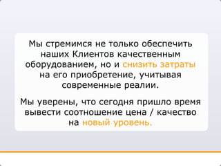 Мы стремимся не только обеспечить наших Клиентов качественным оборудованием, но и  снизить затраты  на его приобретение, учитывая современные реалии. Мы уверены, что сегодня пришло время вывести соотношение цена / качество на  новый уровень. 