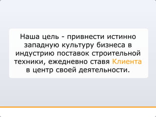 Наша цель - привнести истинно западную культуру бизнеса в индустрию поставок строительной техники, ежедневно ставя  Клиента  в центр своей деятельности. 