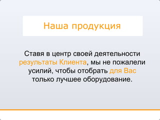 Наша продукция Ставя в центр своей деятельности  результаты Клиента , мы не пожалели усилий, чтобы отобрать  для Вас  только лучшее оборудование. 