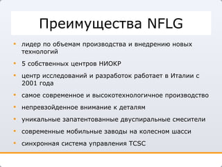 Преимущества  NFLG лидер по объемам производства и внедрению новых технологий 5 собственных центров НИОКР центр исследований и разработок работает в Италии с 2001 года самое современное и высокотехнологичное производство непревзойденное внимание к деталям  уникальные запатентованные двуспиральные смесители современные мобильные заводы на колесном шасси синхронная система управления  TCSC 