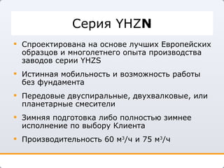 Серия  YHZ N Спроектирована на основе лучших Европейских образцов и многолетнего опыта производства заводов серии  YHZS Истинная мобильность и возможность работы без фундамента Передовые двуспиральные, двухвалковые, или планетарные смесители Зимняя подготовка либо полностью зимнее исполнение по выбору Клиента Производительность 60 м 3 /ч и 75 м 3 /ч 