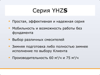 Серия   YHZ S Простая, эффективная и надежная серия Мобильность и возможность работы без фундамента Выбор различных смесителей  Зимняя подготовка либо полностью зимнее исполнение по выбору Клиента Производительность   60 м 3 /ч и 75 м 3 /ч 