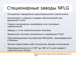 Стационарные заводы  NFLG Оснащение передовыми двуспиральными смесителями Компоновка с рядным складом заполнителей или башенного типа  Подача материалов конвейером или скиповым подъемником Заводы с 2-мя смесительными блоками Фирменная система синхронного управления  TCSC Программируемый контроллер  Mitsubishi , произведенный в Японии Зимняя подготовка либо полностью зимнее исполнение Производительность от   50* до 360   м 3 /ч для каждого смесительного блока  Возможна поставка завода меньшей производительности под заказ 