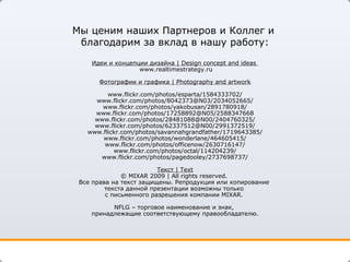 Мы ценим наших Партнеров и Коллег и  благодарим за вклад в нашу работу: Идеи   и концепции дизайна  | Design concept and ideas    www.realtimestrategy.ru Фотографии и графика  | Photography   and artwork www.flickr.com/photos/esparta/1584333702/ www.flickr.com/photos/8042373@N03/2034052665/ www.flickr.com/photos/yakobusan/2891780918/ www.flickr.com/photos/17258892@N05/2588347668 www.flickr.com/photos/28481088@N00/2404760325/ www.flickr.com/photos/62337512@N00/2991372519 / www.flickr.com/photos/savannahgrandfather/1719643385/ www.flickr.com/photos/wonderlane/464605415 / www.flickr.com/photos/officenow/2630716147/ www.flickr.com/photos/octal/114204239/ www.flickr.com/photos/pagedooley/2737698737 / Текст  | Text ©  MIXAR 200 9  | All rights reserved.  Все права на текст защищены. Репродукция или копирование  текста данной презентации возможны только  с письменного разрешения компании  MIXAR .  NFLG –  торговое наименование и знак,  принадлежащие соответствующему правообладателю. 