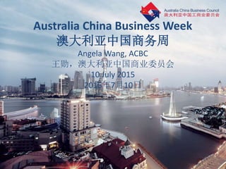 Australia China Business Week
澳大利亚中国商务周
Angela Wang, ACBC
王勋，澳大利亚中国商业委员会
10 July 2015
2015年7月10日
 