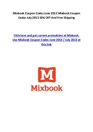 Mixbook Coupon Codes June 2013 Mixbook Coupon
Codes July 2013 50% OFF And Free Shipping
Click here and get current promotions at Mixbook.
Use Mixbook Coupon Codes June 2013 / July 2013 at
this link
 