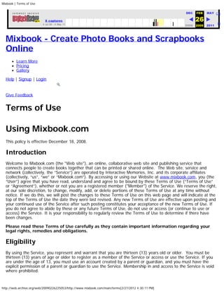 Mixbook | Terms of Use


                                     http://www.mixbook.com/main/terms                              Go   DEC   FEB   MAY Clos

                            8 captures                                                                         26           He
                          4 Jul 08 - 4 May 11
                                                                                                         2008 2009   2011




  Mixbook - Create Photo Books and Scrapbooks
  Online
         Learn More
         Pricing
         Gallery

  Help | Signup | Login


  Give Feedback


  Terms of Use

  Using Mixbook.com
  This policy is effective December 18, 2008.

  Introduction
  Welcome to Mixbook.com (the "Web site"), an online, collaborative web site and publishing service that
  connects people to create books together that can be printed or shared online.  The Web site, service and
  network (collectively, the “Service”) are operated by Interactive Memories, Inc. and its corporate affiliates
  (collectively, “us”, “we” or “Mixbook.com”). By accessing or using our Website at www.mixbook.com, you (the
  “User”) agree that you have read, understand and agree to be bound by these Terms of Use (“Terms of Use”
  or “Agreement”), whether or not you are a registered member ("Member") of the Service. We reserve the right,
  at our sole discretion, to change, modify, add, or delete portions of these Terms of Use at any time without
  notice. If we do this, we will post the changes to these Terms of Use on this web page and will indicate at the
  top of the Terms of Use the date they were last revised. Any new Terms of Use are effective upon posting and
  your continued use of the Service after such posting constitutes your acceptance of the new Terms of Use. If
  you do not agree to abide by these or any future Terms of Use, do not use or access (or continue to use or
  access) the Service. It is your responsibility to regularly review the Terms of Use to determine if there have
  been changes.

  Please read these Terms of Use carefully as they contain important information regarding your
  legal rights, remedies and obligations.

  Eligibility
  By using the Service, you represent and warrant that you are thirteen (13) years old or older.  You must be
  thirteen (13) years of age or older to register as a member of the Service or access or use the Service. If you
  are under the age of 13, you must use an account created by a parent or guardian, and you must have the
  explicit permission of a parent or guardian to use the Service. Membership in and access to the Service is void
  where prohibited.


http://web.archive.org/web/20090226225053/http://www.mixbook.com/main/terms[2/27/2012 4:30:11 PM]
 