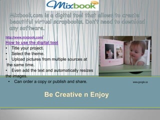 http://www.mixbook.com/
How to use the digital tool
• Title your project.
• Select the theme.
• Upload pictures from multiple sources at
 the same time.
• Even add the text and automatically resizes
the images.
  • Can order a copy or publish and share.      www.google.ca
 