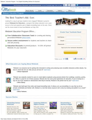 Mixbook | Education Program - Free Digital Storytelling Software for Educators


                          Get Exclusive Discounts and Announcements  on our Facebook page. Like us now!                            Like    50k            Send
  
                                                                                                                                                     Live Chat | Help | Signup | Login

                                                  Photo Books             Cards           Calendars            Gallery                     Offers

     Mixbook Education Program

         The Best Teacher's Aid. Ever.
         Looking for a way to get your students more engaged? Mixbook is proud to
         present Mixbook for Educators, a program that allows educators even easier
         access to the most powerful suite of digital storytelling tools on the web. Check
         out the stories below to hear how Mixbook can help YOU.


         Mixbook Education Program Offers...                                                                          Create Your Yearbook Now!

             Free Collaborative Classroom Tools for creating and sharing
             personalized Mixbook photo books                                                                  Full Name:


             Secure online environment for students and teachers to share                                             Email:
             and edit privately
                                                                                                               Password:
             Education Discounts on printed products - 10-30% off printed
             Mixbooks for your classroom                                                                          
                                                                                                                       Sign Up for the Yearbooks Newsletter



                                                                                                                                          Sign Me Up!



                                                                                                         Follow us on:                                 



          What Educators are Saying About Mixbook

                        “Mixbook is an awesome tool for getting kids interested in writing and producing some incredible interactive written ebooks. You
                        have to check this site out. Kids and you will love it!” read more
                               - Cheryl Capozzoli



                        “Mixbook was originally created for users to create digital scrapbooks using personal photos from weddings, vacations, parties,
                        etc. While it is great for all of those purposes, Mixbook also has some great applications for education. If you're looking for a
                        way for all of your students to demonstrate what they've learned, Mixbook is the perfect tool for you!” read more
                               - Chris Clancy


                        “Mixbook sets itself apart from other web-based storytelling tools. It allows us to use storytelling in a way that we all are
                        already comfortable and familiar with. Mixbook is a tool that allows anyone to tell a story by creating and publish it as a book!”
                        read more
                               - Silvia Tolisano




          Success Stories


            Chronicling Famous                                    Exploring Children's                                Documenting a
            Americans                                             Rights in Kenya                                     Journey to Egypt
            Michelle Discenza’s 5th                               Fifth-grade students created                        San Jose Episcopal Day
            grade class researched                                an A-Z photo book of                                School took a journey to
            famous Americans in groups                            children’s rights with the                          Egypt with all grade levels
            and each created a page in                            help of Mixbook’s tools. The                        and created a beautiful
            the class Mixbook. Using creativity and               class sold the books to raise enough money          Mixbook to showcase their adventures with
            collaboration students learned about many             to help pay for a child to complete his             the students, family and friends. Then they



http://www.mixbook.com/edu[2/27/2012 4:45:36 PM]
 