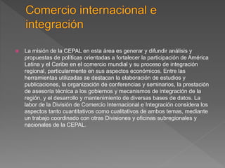  La misión de la CEPAL en esta área es generar y difundir análisis y
propuestas de políticas orientadas a fortalecer la participación de América
Latina y el Caribe en el comercio mundial y su proceso de integración
regional, particularmente en sus aspectos económicos. Entre las
herramientas utilizadas se destacan la elaboración de estudios y
publicaciones, la organización de conferencias y seminarios, la prestación
de asesoría técnica a los gobiernos y mecanismos de integración de la
región, y el desarrollo y mantenimiento de diversas bases de datos. La
labor de la División de Comercio Internacional e Integración considera los
aspectos tanto cuantitativos como cualitativos de ambos temas, mediante
un trabajo coordinado con otras Divisiones y oficinas subregionales y
nacionales de la CEPAL.
 
