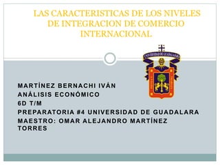MARTÍNEZ BERNACHI IVÁN
ANÁLISIS ECONÓMICO
6D T/M
PREPARATORIA #4 UNIVERSIDAD DE GUADALARA
MAESTRO: OMAR ALEJANDRO MARTÍNEZ
TORRES
LAS CARACTERISTICAS DE LOS NIVELES
DE INTEGRACION DE COMERCIO
INTERNACIONAL
 