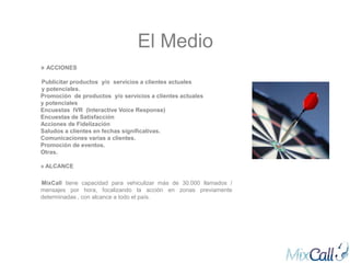 El Medio
» ACCIONES

Publicitar productos y/o servicios a clientes actuales
y potenciales.
Promoción de productos y/o servicios a clientes actuales
y potenciales
Encuestas IVR (Interactive Voice Response)
Encuestas de Satisfacción
Acciones de Fidelización
Saludos a clientes en fechas significativas.
Comunicaciones varias a clientes.
Promoción de eventos.
Otras.

» ALCANCE

MixCall tiene capacidad para vehiculizar más de 30.000 llamados /
mensajes por hora, focalizando la acción en zonas previamente
determinadas , con alcance a todo el país.
 