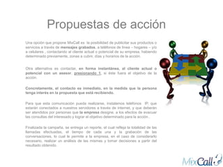 Propuestas de acción
Una opción que propone MixCall es la posibilidad de publicitar sus productos o
servicios a través de mensajes grabados, a teléfonos de línea – hogares – y/o
a celulares , contactando al cliente actual o potencial de su empresa, habiendo
determinado previamente, zonas a cubrir, días y horarios de la acción.


Otra alternativa es contactar, en forma instantánea, al cliente actual o
potencial con un asesor, presionando 1, si éste fuera el objetivo de la
acción.

Concretamente, el contacto es inmediato, en la medida que la persona
tenga interés en la propuesta que está recibiendo.

Para que esta comunicación pueda realizarse, instalamos teléfonos IP, que
estarán conectados a nuestros servidores a través de internet, y que deberán
ser atendidos por personas que la empresa designe, a los efectos de evacuar
las consultas del interesado y lograr el objetivo determinado para la acción..

Finalizada la campaña, se entrega un reporte, el cual refleja la totalidad de las
llamadas efectuadas, el tiempo de cada una y la grabación de las
conversaciones, lo cual le permite a la empresa, en el caso de considerarlo
necesario, realizar un análisis de las mismas y tomar decisiones a partir del
resultado obtenido.
 