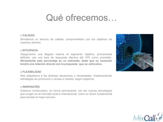 Qué ofrecemos…
» CALIDAD
Brindamos un servicio de calidad, comprometidos con los objetivos de
nuestros clientes.

» EFICIENCIA
Aseguramos una llegada masiva al segmento objetivo, previamente
definido, con una tasa de respuesta efectiva del 10% como promedio.
Obviamente este porcentaje es un estimado, dado que su variación
tendrá una relación directa con la propuesta que se vehiculice.

» FLEXIBILIDAD
Nos adaptamos a las distintas situaciones y necesidades, implementando
estrategias de promoción o ventas a medida, según objetivos.

» INNOVACIÓN
Estamos involucrados, en forma permanente, con las nuevas tecnologías
que surgen en el mercado local e internacional, como un factor fundamental
para brindar el mejor servicio.
 