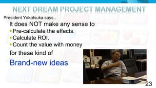President Yokotsuka says..
  It does NOT make any sense to
   Pre-calculate the effects.
   Calculate ROI.
   Count the value with money
   for these kind of
   Brand-new ideas

                                  23
 