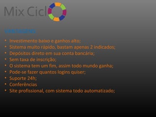 VANTAGENS:
•
•
•
•
•
•
•
•
•

Investimento baixo e ganhos alto;
Sistema muito rápido, bastam apenas 2 indicados;
Depósitos direto em sua conta bancária;
Sem taxa de inscrição;
O sistema tem um fim, assim todo mundo ganha;
Pode-se fazer quantos logins quiser;
Suporte 24h;
Conferências
Site profissional, com sistema todo automatizado;

 