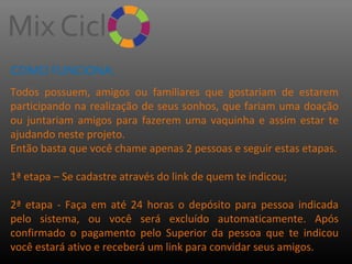 COMO FUNCIONA:
Todos possuem, amigos ou familiares que gostariam de estarem
participando na realização de seus sonhos, que fariam uma doação
ou juntariam amigos para fazerem uma vaquinha e assim estar te
ajudando neste projeto.
Então basta que você chame apenas 2 pessoas e seguir estas etapas.
1ª etapa – Se cadastre através do link de quem te indicou;
2ª etapa - Faça em até 24 horas o depósito para pessoa indicada
pelo sistema, ou você será excluído automaticamente. Após
confirmado o pagamento pelo Superior da pessoa que te indicou
você estará ativo e receberá um link para convidar seus amigos.

 