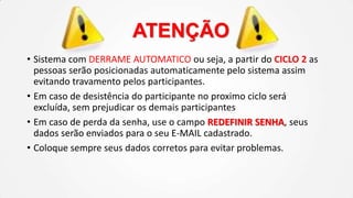 ATENÇÃO
• Sistema com DERRAME AUTOMATICO ou seja, a partir do CICLO 2 as
pessoas serão posicionadas automaticamente pelo sistema assim
evitando travamento pelos participantes.
• Em caso de desistência do participante no proximo ciclo será
excluída, sem prejudicar os demais participantes
• Em caso de perda da senha, use o campo REDEFINIR SENHA, seus
dados serão enviados para o seu E-MAIL cadastrado.
• Coloque sempre seus dados corretos para evitar problemas.

 