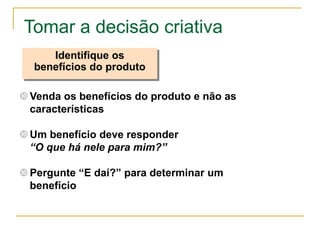 Tomar a decisão criativa
     Identifique os
  benefícios do produto

 Venda os benefícios do produto e não as
  características

 Um benefício deve responder
  “O que há nele para mim?”

 Pergunte “E daí?” para determinar um
  benefício
 