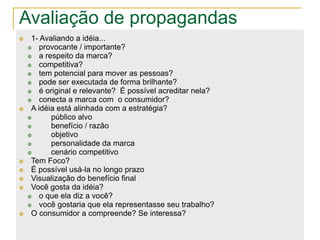 Avaliação de propagandas
    1- Avaliando a idéia...
       provocante / importante?
       a respeito da marca?
       competitiva?
       tem potencial para mover as pessoas?
       pode ser executada de forma brilhante?
       é original e relevante? É possível acreditar nela?
       conecta a marca com o consumidor?
    A idéia está alinhada com a estratégia?
           público alvo
           benefício / razão
           objetivo
           personalidade da marca
           cenário competitivo
    Tem Foco?
    É possível usá-la no longo prazo
    Visualização do benefício final
    Você gosta da idéia?
       o que ela diz a você?
       você gostaria que ela representasse seu trabalho?
    O consumidor a compreende? Se interessa?
 