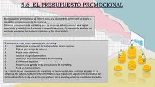 El presupuesto promocional se refiere pues, a la cantidad de dinero que se asigna a
los gastos promocionales de la empresa.
Crear un presupuesto de Marketing para tu empresa es fundamental para lograr
tener éxito y rentabilizar al máximo la inversión realizada. Es importante analizar las
acciones asociadas, los equipos implicados y los hitos a cubrir.
8 pasos para crear un presupuesto de marketing:
1. Realiza una estimación de los beneficios de la empresa.
2. Fija un porcentaje de retorno.
3. Fíjate unos objetivos.
4. Analiza a tu público objetivo.
5. Selección de las herramientas de marketing.
6. Estimación de gastos.
7. Reserva una partida en tu presupuesto de marketing.
8. Crea un memorándum.
La creación de un presupuesto de marketing es fundamental para controlar el gasto en tu
empresa. Por último, también te recomendamos que realices un seguimiento exhaustivo del
funcionamiento de cada una de tus campañas y de si estás logrando los resultados deseados.
 