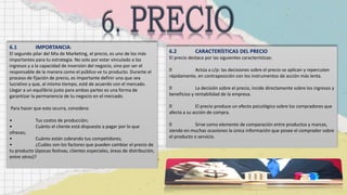 6.1 IMPORTANCIA:
El segundo pilar del Mix de Marketing, el precio, es uno de los más
importantes para tu estrategia. No solo por estar vinculado a los
ingresos y a la capacidad de inversión del negocio, sino por ser el
responsable de la manera como el público ve tu producto. Durante el
proceso de fijación de precio, es importante definir uno que sea
lucrativo y que, al mismo tiempo, esté de acuerdo con el mercado.
Llegar a un equilibrio justo para ambas partes es una forma de
garantizar la permanencia de tu negocio en el mercado.
Para hacer que esto ocurra, considera:
• Tus costos de producción;
• Cuánto el cliente está dispuesto a pagar por lo que
ofreces;
• Cuánto están cobrando tus competidores;
• ¿Cuáles son los factores que pueden cambiar el precio de
tu producto (épocas festivas, clientes especiales, áreas de distribución,
entre otros)?
6.2 CARACTERÍSTICAS DEL PRECIO
El precio destaca por las siguientes características:
Actúa a c/p: las decisiones sobre el precio se aplican y repercuten
rápidamente, en contraposición con los instrumentos de acción más lenta.
La decisión sobre el precio, incide directamente sobre los ingresos y
beneficios y rentabilidad de la empresa.
El precio produce un efecto psicológico sobre los compradores que
afecta a su acción de compra.
Sirve como elemento de comparación entre productos y marcas,
siendo en muchas ocasiones la única información que posee el comprador sobre
el producto o servicio.
 