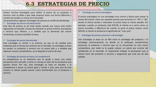 Existen muchas estrategias para definir el precio de un producto o
servicio, esto se debe a que cada empresa tiene una forma diferente y
creativa de vender su marca en el mercado.
¡Te presentamos algunas estrategias de precios en el Mix de Marketing!
 Estrategia de precios de penetración
Este tipo de precios es de total ayuda cuando una marca está recién
ingresando al mercado. Consta de colocarle un precio mínimo al producto
o servicio que ofrecen, y a medida que la demanda del mismo
incrementa, el precio también lo hace.
 Estrategia de precio descremado
Esta estrategia es similar a la anterior, ya que es de utilidad para
empresas que se lanzan por primera vez al mercado. La estrategia se basa
en vender un producto o servicio con un precio alto y, a medida que
ingresan nuevos competidores, se va bajando el precio de este.
 Estrategia de precios en base a la competencia
La competencia es un elemento que te ayuda a tener una mejor
perspectiva del mercado y cómo se maneja el valor de los productos que
quieres lanzar. Por eso, esta estrategia se basa en estudiar a la
competencia y lanzar un precio igual o similar a esta, para que de esta
manera el cliente pueda asociar cierta familiaridad con el producto o
servicio.
 Estrategia de precio psicológico
El precio psicológico es una estrategia muy común y básica para atacar la
mente del cliente. Estos son aquellos precios que terminan en “.99” o “.90”,
donde el cliente tiende a redondear el precio hacia lo menor posible. Por
ejemplo, cuando un producto está $59.90, el cliente va a verlo como un
precio accesible, a diferencia de cuando se pone el precio entero, como
$60.00, el cliente le atribuiría el significado de “más caro”.
 Estrategia de precios premium o de prestigio
Esta estrategia se basa en un Mix entre la estrategia del producto + la
estrategia comunicacional, en donde se le atribuyen características
exclusivas al producto o servicio que no se encuentran en otra marca
competidora, por ende se le puede colocar un precio por encima del
establecido en el mercado. Es importante trabajar la percepción que el
cliente tiene del producto o servicio y asegurarse que esta sea de alta
calidad.
 
