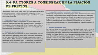 Sabemos que el proceso de fijar el precio en el Mix de Marketing de un
producto o servicio es más complicado de lo que parece. Por eso,
queremos dejarte algunos tips importantes que debes tener en cuenta
para fijar el precio ideal.
 Evalúa el producto o servicio de tu marca
El primer paso que debes hacer para fijar un precio es estudiar tu
producto. Evaluar el costo que tiene realizar o producir el producto o
servicio y aumentarle un porcentaje de beneficio que quieres obtener
por su venta. Este es uno de los principales pasos a seguir y a lo que
múltiples marcas acostumbran hacer.
 Evalúa a tu competencia directa
Un paso importante para establecer un precio es estudiar el mercado.
Cada producto o servicio que existe tienen un precio y, dependiendo
del valor que se le brinde al cliente, este precio puede ser mayor o
menor. Por eso, debes conocer las estrategias que se usan en el rubro
de mercado al cual se dirige tu marca. La idea central es obtener una
referencia del valor mínimo y máximo que debería tener tu precio
 Investiga las necesidades y percepciones de los clientes
Este paso es complementario al anterior, ya que dentro del mercado se encuentran
los clientes. Es importante conocer la percepción que tiene el público acerca del
producto o servicio que quieres lanzar. Estudia sus comportamiento y necesidades,
pregunta sobre ¿cuánto estarían dispuestos a pagar? o ¿cuál sería el mínimo
precio que aceptarían en el producto para no considerarlo de “baja calidad”?
Establece intervalos aceptables y no aceptables para tener una idea clara sobre el
precio.
 Resalta tu propuesta de valor
Las empresas que se centran en solo ofrecer un producto a bajo precio o menor al
de la competencia, no pueden ofrecer muchos otros beneficios al cliente. Por eso,
es importante que tengas una propuesta de valor en el producto o servicio que
ofrezcas, para que el segmento al cual te diriges pueda percibir a tu marca en base
a ese diferencial. Puedes atacar el lado emocional y brindarle una experiencia más
valorada o particular para que la venta de lo que ofreces no se base sólo en el
precio, sino también en lo que le hace sentir tu marca al cliente.
 