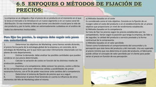 La empresa se ve obligada a fijar el precio de un producto en el momento en el que
lo lanza al mercado o lo introduce en un nuevo segmento o en un nuevo canal de
distribución. En ese momento tiene que tomar una decisión crucial para la vida de
ese producto y, por lo tanto, debe ser extremadamente cuidadosa en el análisis de
todos los elementos involucrados.
1. Determinar los objetivos de Marketing: como hemos venido diciendo,
el precio forma parte de la estrategia global de la empresa y, en concreto, de la
estrategia de Marketing, por lo que tiene que estar íntimamente relacionado con los
planes de este departamento.
2. Estimar la demanda: debe analizar las posibles cantidades que pueden
venderse en ese precio determinado.
3. Calcular la variación de costes en función de los distintos niveles de
producción posibles.
4. Examinar a la competencia: debe conocer los precios, costes y ofertas
de los competidores para tener referencias válidas y posibilidades de prever
escenarios futuros, con el fin de poder reaccionar ante cambios del a competencia.
5. Determinar el sistema de fijación de precios que va a seguir.
6. Seleccionar el precio final teniendo en cuenta la influencia de otros
elementos del Mix de Marketing sobre el mismo.
a) Métodos basados en el coste
Es considerado como el más objetivo. Consiste en la fijación de un
margen sobre el coste del producto o en el establecimiento de un precio
objetivo que proporcione un nivel de rendimiento establecido.
b) Métodos basados en la competencia
Se trata de fijar los precios según los precios establecidos por los
competidores. Varían según la posición que tenga la empresa, de líder o
de seguidor, la calidad del producto o servicio prestado y la forma
contractual de la compraventa.
c) Métodos basados en el valor percibido
Tienen como fundamento el comportamiento del consumidor y la
percepción que éste tiene del producto y del mercado. Una vez superado
el precio mínimo que nos determina el coste del producto, el fabricante
puede utilizar el concepto de valor percibido por el cliente para poder
variar el precio en función de esa percepción.
 