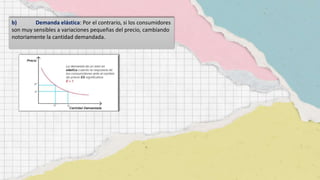 b) Demanda elástica: Por el contrario, si los consumidores
son muy sensibles a variaciones pequeñas del precio, cambiando
notoriamente la cantidad demandada.
 