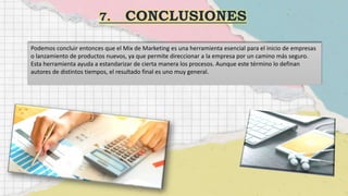 Podemos concluir entonces que el Mix de Marketing es una herramienta esencial para el inicio de empresas
o lanzamiento de productos nuevos, ya que permite direccionar a la empresa por un camino más seguro.
Esta herramienta ayuda a estandarizar de cierta manera los procesos. Aunque este término lo definan
autores de distintos tiempos, el resultado final es uno muy general.
 
