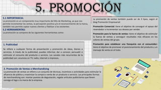 5.1 IMPORTANCIA:
La promoción es un componente muy importante del Mix de Marketing, ya que nos
permite incrementar las ventas, la percepción positiva y/o el reconocimiento de la marca,
también nos permite captar nuevos clientes y fidelizar a los existentes
5.2 HERRAMIENTAS:
La promoción se compone de las siguientes herramientas como:
1. Publicidad
Se refiere a cualquier forma de presentación y promoción de ideas, bienes o
servicios. A través de la publicidad, puedes informar, dar a conocer, persuadir o
estimular el consumo del producto o servicio. Los canales más recurrentes de la
publicidad son: anuncios en TV, radio, internet o impresos.
2. Promoción de Ventas o Merchandising
La promoción de ventas se refiere a un conjunto de técnicas, incentivos o actividades para estimular la
afluencia de público y maximizar la compra o venta de un producto o servicio. Las principales formas
de merchandising son: montar puestos de degustación, regalar artículos publicitarios que lleven
consigo el logo o la marca de la empresa.
La promoción de ventas también puede ser de 3 tipos, según el
blog Promoción Empresarial:
Promoción Comercial: tiene el objetivo de conseguir el apoyo del
revendedor e incrementar sus deseos por vender.
Promoción para la fuerza de ventas: tiene el objetivo de estimular
la fuerza de ventas y conseguir resultados más eficaces en los
colores de ventas del grupo.
Promoción para establecer una franquicia con el consumidor:
tiene el objetivo de promover el posicionamiento del producto y un
mensaje de venta en el trato.
 