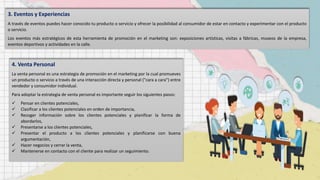 3. Eventos y Experiencias
A través de eventos puedes hacer conocido tu producto o servicio y ofrecer la posibilidad al consumidor de estar en contacto y experimentar con el producto
o servicio.
Los eventos más estratégicos de esta herramienta de promoción en el marketing son: exposiciones artísticas, visitas a fábricas, museos de la empresa,
eventos deportivos y actividades en la calle.
4. Venta Personal
La venta personal es una estrategia de promoción en el marketing por la cual promueves
un producto o servicio a través de una interacción directa y personal ("cara a cara") entre
vendedor y consumidor individual.
Para adoptar la estrategia de venta personal es importante seguir los siguientes pasos:
 Pensar en clientes potenciales,
 Clasificar a los clientes potenciales en orden de importancia,
 Recoger información sobre los clientes potenciales y planificar la forma de
abordarlos,
 Presentarse a los clientes potenciales,
 Presentar el producto a los clientes potenciales y planificarse con buena
argumentación,
 Hacer negocios y cerrar la venta,
 Mantenerse en contacto con el cliente para realizar un seguimiento.
 