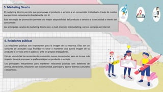 5. Marketing Directo
El marketing directo permite que promuevas el producto o servicio a un consumidor individual a través de medios
que permiten comunicarte directamente con él.
Esta estrategia de promoción permite una mayor adaptabilidad del producto o servicio a la necesidad o interés del
consumidor.
Los principales canales de marketing directo son: e-mail, internet, telemarketing, correo, compras por internet
6. Relaciones públicas
Las relaciones públicas son importantes para la imagen de tu empresa. Ellas son un
conjunto de actitudes cuya finalidad es crear y mantener una buena imagen de tu
producto o servicio ante el público y ante los propios trabajadores.
Esta es una de las herramientas de promoción menos comentadas, pero es la que más
impacto tiene al promover la preferencia por un producto o servicio.
Los principales mecanismos para mantener relaciones públicas son: boletines de
prensa, donaciones, relaciones con la comunidad, participar y apoyar eventos culturales
y deportivos.
 