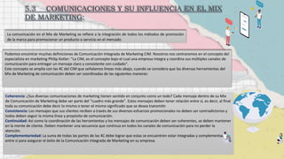 La comunicación en el Mix de Marketing se refiere a la integración de todos los métodos de promoción
de la marca para promocionar un producto o servicio en el mercado.
Podemos encontrar muchas definiciones de Comunicación Integrada de Marketing CIM. Nosotros nos centraremos en el concepto del
especialista en marketing Philip Kotler: "La CIM, es el concepto bajo el cual una empresa integra y coordina sus múltiples canales de
comunicación para entregar un mensaje claro y consistente con cuidado".
Este concepto se amplía con las 4C del CIM que señalamos líneas más abajo, cuando se considera que las diversas herramientas del
Mix de Marketing de comunicación deben ser coordinadas de las siguientes maneras:
Coherencia: ¿Sus diversas comunicaciones de marketing tienen sentido en conjunto como un todo? Cada mensaje dentro de su Mix
de Comunicación de Marketing debe ser parte del "cuadro más grande". Estos mensajes deben tener relación entre sí, es decir, al final
toda su comunicación debe decir lo mismo o tener el mismo significado que se desea transmitir.
Consistencia: Los mensajes que sus clientes reciben a través de sus diversos esfuerzos promocionales no deben ser contradictorios y
todos deben seguir la misma línea y propósito de comunicación.
Continuidad: Así como la coordinación de las herramientas y los mensajes de comunicación deben ser coherentes, se deben mantener
en la mente de cliente. Deben mantener una secuencia que continua en todos los canales de comunicación para no perder la
atención.
Complementariedad: La suma de todas las partes de las 4C debe lograr que estas se encuentren estar integradas y complementadas
entre sí para asegurar el éxito de la Comunicación Integrada de Marketing en su empresa.
 