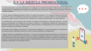 La mezcla promocional, es parte fundamental de las estrategias de mercadotecnia porque la diferenciación del producto, el
posicionamiento, la segmentación del mercado y el manejo de marca, entre otros, requieren de una promoción eficaz para
producir resultados.
• Para la American Marketing Asociation (A.M.A.), la mezcla de promoción es "un conjunto de diversas técnicas de
comunicación, tales como publicidad, venta personal, promoción de ventas y relaciones públicas, que están disponibles
para que un vendedor (empresa u organización) las combine de tal manera que pueda alcanzar sus metas específicas".
• Para Philip Kotler y Gary Amstrong, autores del libro "Fundamentos de Marketing", la mezcla de promoción o "mezcla
total de comunicaciones de marketing de una empresa, consiste en la combinación específica de herramientas de
publicidad, promoción de ventas, relaciones públicas, ventas personales y marketing directo que la empresa utiliza para
alcanzar sus objetivos de publicidad y marketing".
• Para Stanton, Etzel y Walker, autores del libro "Fundamentos de Marketing", la mezcla de promoción es la combinación
de ventas personales, publicidad, promoción de ventas y relaciones públicas de una organización".
• Según el Diccionario de Marketing de Cultural S.A., "el mix de comunicación (mezcla de promoción) es un elemento del
marketing mix de la empresa que sirve para informar al mercado y persuadirlo respecto a sus productos y servicios. El
mix de comunicación utiliza herramientas como la venta personal, publicidad, promoción de ventas, merchandising (o
promoción en el punto de venta), relaciones públicas y publicidad blanca (comunicación en medios masivos que no paga
la empresa u organización que se beneficie con ella".
 