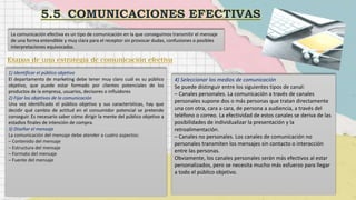 La comunicación efectiva es un tipo de comunicación en la que conseguimos transmitir el mensaje
de una forma entendible y muy clara para el receptor sin provocar dudas, confusiones o posibles
interpretaciones equivocadas.
1) Identificar el público objetivo
El departamento de marketing debe tener muy claro cuál es su público
objetivo, que puede estar formado por clientes potenciales de los
productos de la empresa, usuarios, decisores o influidores
2) Fijar los objetivos de la comunicación
Una vez identificado el público objetivo y sus características, hay que
decidir qué cambio de actitud en el consumidor potencial se pretende
conseguir. Es necesario saber cómo dirigir la mente del público objetivo a
estadios finales de intención de compra.
3) Diseñar el mensaje
La comunicación del mensaje debe atender a cuatro aspectos:
– Contenido del mensaje
– Estructura del mensaje
– Formato del mensaje
– Fuente del mensaje
4) Seleccionar los medios de comunicación
Se puede distinguir entre los siguientes tipos de canal:
– Canales personales. La comunicación a través de canales
personales supone dos o más personas que tratan directamente
una con otra, cara a cara, de persona a audiencia, a través del
teléfono o correo. La efectividad de estos canales se deriva de las
posibilidades de individualizar la presentación y la
retroalimentación.
– Canales no personales. Los canales de comunicación no
personales transmiten los mensajes sin contacto o interacción
entre las personas.
Obviamente, los canales personales serán más efectivos al estar
personalizados, pero se necesita mucho más esfuerzo para llegar
a todo el público objetivo.
 