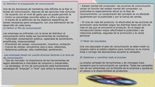 5) Distribuir el presupuesto de comunicación
Una de las decisiones de marketing más difíciles es la fijar el
tareas de comunicación. Algunas de las opciones más comunes
– De acuerdo con el nivel de gasto que se puede permitir la
– Como un porcentaje concreto sobre su cifra o precio de
– A través de la definición de los objetivos específicos de
tareas necesarias para conseguirlo, con una estimación de los
desarrollo de cada tarea.
6) Definir el Mix de comunicación
Las empresas se enfrentan con la tarea de distribuir el
comunicación entre todas las herramientas de marketing:
– Publicidad: presentación pública, capacidad de penetración,
amplificada, impersonalidad
– Promoción de ventas: comunicación, incentivo, invitación
– Fuerza de ventas: encuentros cara a cara, relaciones,
– Relaciones públicas: alta credibilidad, penetración,
Las empresas tienen en cuenta diversos factores a la hora de
de comunicación:
– Tipo de mercado: la importancia de las herramientas de
según atendamos a mercados de consumo o industriales.
– La estrategia: el mix de comunicación está fuertemente
estrategia de “empujar” o “tirar” que utilice la empresa para sus
– Estado mental del comprador: las acciones de comunicación
varían en función del estado mental del comprador. La
publicidad es especialmente eficaz en la fase de
reconocimiento. La comprensión del concepto se ve afectada
igualmente por la publicidad y por la fuerza de ventas.
– El ciclo de vida del producto: la efectividad de las acciones de
promoción varía también según las distintas fases del ciclo de
vida en las que se encuentre el producto. En la etapa de
introducción tienen mayor efectividad la publicidad y las
relaciones públicas, seguidas de la promoción y la venta
personal
7) Medir los resultados
Una vez ejecutado el plan de comunicación se debe medir su
impacto sobre el público objetivo para continuar en la misma
línea o corregir las desviaciones durante la campaña.
8) Gestionar y coordinar todo el proceso
La amplia variedad de herramientas y de mensajes hace
necesario que la comunicación se coordine. Todas las campañas
han de ser coherentes con la filosofía de la empresa y ajustarse
en plazos a la disponibilidad de productos.
 