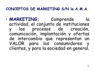 11
CONCEPTOS DE MARKETING S/N la A.M.A.
• MARKETING; Comprende la
actividad, el conjunto de instituciones
y los procesos de creación,
comunicación, implantación y ofertas
de intercambio que representan un
VALOR para los consumidores y
clientes, y para la sociedad en general.
 