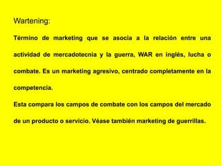 Wartening:
Término de marketing que se asocia a la relación entre una
actividad de mercadotecnia y la guerra, WAR en inglés, lucha o
combate. Es un marketing agresivo, centrado completamente en la
competencia.
Esta compara los campos de combate con los campos del mercado
de un producto o servicio. Véase también marketing de guerrillas.
 