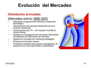 18/03/2022 18
Orientación al ercadeo
(Mercadeo activo) 1950-1970
– Saturación progresiva del mercado y desarrollo
tecnológico
– Acercamiento del mercado (Desarrollo de la la
aviación comercial)
– Comunicación por TV – con impacto mundial al
mismo tiempo
– Aparece la investigación de mercados- Necesidad
de sistemas de información de mercado
– Aparece el concepto de marketing estratégico
– Enfoque de mercado masivo
– Productos standars para grupos Homogéneos. El
producto es un bien para toda la colectividad
Evolución del Mercadeo
 