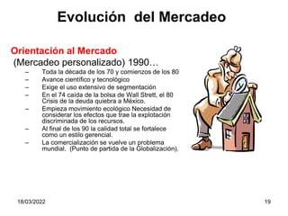 18/03/2022 19
Orientación al Mercado
(Mercadeo personalizado) 1990…
– Toda la década de los 70 y comienzos de los 80
– Avance científico y tecnológico
– Exige el uso extensivo de segmentación
– En el 74 caída de la bolsa de Wall Strett, el 80
Crisis de la deuda quiebra a México.
– Empieza movimiento ecológico Necesidad de
considerar los efectos que trae la explotación
discriminada de los recursos.
– Al final de los 90 la calidad total se fortalece
como un estilo gerencial.
– La comercialización se vuelve un problema
mundial. (Punto de partida de la Globalización).
Evolución del Mercadeo
 