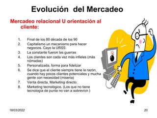 18/03/2022 20
Mercadeo relacional U orientación al
cliente:
1. Final de los 80 década de los 90
2. Capitalismo un mecanismo para hacer
negocios. Cayo la URSS
3. La constante fueron las guerras
4. Los clientes son cada vez más infieles (más
nómadas)
5. Personalizada, forma para fidelizar
6. Se dice que el cliente siempre tiene la razón,
cuando hay pocos clientes potenciales y mucha
gente con necesidad (miseria)
7. Venta directa, Marketing directo.
8. Marketing tecnológico. (Los que no tiene
tecnología de punta no van a sobrevivir.)
Evolución del Mercadeo
 
