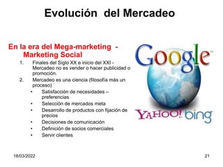 18/03/2022 21
En la era del Mega-marketing -
Marketing Social
1. Finales del Siglo XX e inicio del XXI -
Mercadeo no es vender o hacer publicidad o
promoción.
2. Mercadeo es una ciencia (filosofía más un
proceso)
• Satisfacción de necesidades –
preferencias
• Selección de mercados meta
• Desarrollo de productos con fijación de
precios
• Decisiones de comunicación
• Definición de socios comerciales
• Servir clientes
Evolución del Mercadeo
 