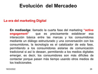 18/03/2022 26
La era del marketing Digital
Evolución del Mercadeo
En mediaedge: llamado la cuarta fase del marketing “active
engagement” que es precisamente establecer esa
interacción básica entre las marcas y los consumidores
mediante un diálogo estructurado y una conversación con los
consumidores, la tecnología es el catalizador de esta fase,
permitiendo a los consumidores aislarse de comunicación
tradicional si así lo desean, permitiendo a los medios digitales
emerger, es decir, los consumidores son más difíciles de
contactar porque pasan más tiempo usando otros medios de
los tradicionales.
 