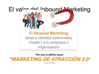 El valor del Inbound Marketing
El Inbound Marketing
atrae a clientes potenciales
(‘leads’) a tu empresa u
organización
Por eso lo defino como
‘MARKETING DE ATRACCIÓN 2.0’
© Oscar Del Santo
 