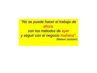 “No se puede hacer el trabajo de
ahora,
con los métodos de ayer
y seguir con el negocio mañana”.
(Nelson Jackson)
 