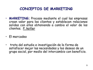 9
CONCEPTOS DE MARKETING
• MARKETING; Proceso mediante el cual las empresas
crean valor para los clientes y establecen relaciones
solidas con ellos obteniendo a cambio el valor de los
clientes. P. kotler
• El mercadeo
• trata del estudio e investigación de la forma de
satisfacer mejor las necesidades y los deseos de un
grupo social, por medio del intercambio con beneficio.
 