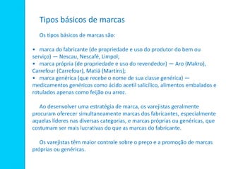 Tipos básicos de marcas
Os tipos básicos de marcas são:
• marca do fabricante (de propriedade e uso do produtor do bem ou
serviço) — Nescau, Nescafé, Limpol;
• marca própria (de propriedade e uso do revendedor) — Aro (Makro),
Carrefour (Carrefour), Matiá (Martins);
• marca genérica (que recebe o nome de sua classe genérica) —
medicamentos genéricos como ácido acetil salicílico, alimentos embalados e
rotulados apenas como feijão ou arroz.
Ao desenvolver uma estratégia de marca, os varejistas geralmente
procuram oferecer simultaneamente marcas dos fabricantes, especialmente
aquelas líderes nas diversas categorias, e marcas próprias ou genéricas, que
costumam ser mais lucrativas do que as marcas do fabricante.
Os varejistas têm maior controle sobre o preço e a promoção de marcas
próprias ou genéricas.
 